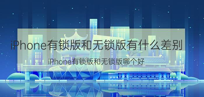 iPhone有锁版和无锁版有什么差别 iPhone有锁版和无锁版哪个好